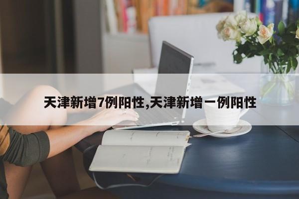天津新增7例阳性,天津新增一例阳性